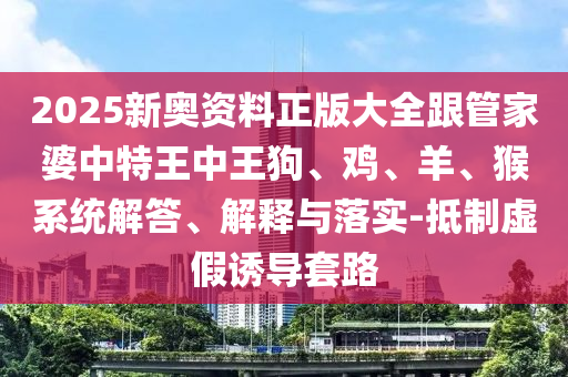2025新奥资料正版大全跟管家婆中特王中王狗、鸡、羊、猴系统解答、解释与落实-抵制虚假诱导套路